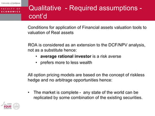 Qualitative - Required assumptions -
cont‟d
Conditions for application of Financial assets valuation tools to
valuation of Real assets
ROA is considered as an extension to the DCF/NPV analysis,
not as a substitute hence:
• average rational investor is a risk averse
• prefers more to less wealth
All option pricing models are based on the concept of riskless
hedge and no arbitrage opportunities hence:
• The market is complete - any state of the world can be
replicated by some combination of the existing securities.
 