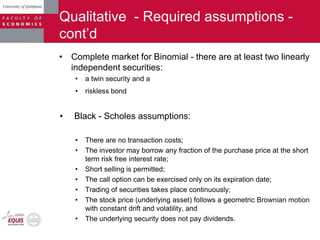 Qualitative - Required assumptions -
cont‟d
• Complete market for Binomial - there are at least two linearly
independent securities:
• a twin security and a
• riskless bond
• Black - Scholes assumptions:
• There are no transaction costs;
• The investor may borrow any fraction of the purchase price at the short
term risk free interest rate;
• Short selling is permitted;
• The call option can be exercised only on its expiration date;
• Trading of securities takes place continuously;
• The stock price (underlying asset) follows a geometric Brownian motion
with constant drift and volatility, and
• The underlying security does not pay dividends.
 