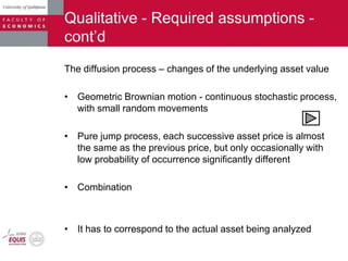 Qualitative - Required assumptions -
cont‟d
The diffusion process – changes of the underlying asset value
• Geometric Brownian motion - continuous stochastic process,
with small random movements
• Pure jump process, each successive asset price is almost
the same as the previous price, but only occasionally with
low probability of occurrence significantly different
• Combination
• It has to correspond to the actual asset being analyzed
 