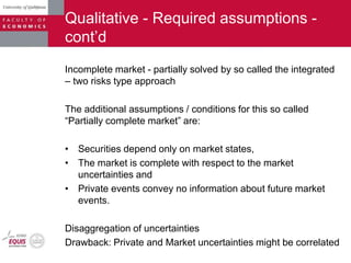 Qualitative - Required assumptions -
cont‟d
Incomplete market - partially solved by so called the integrated
– two risks type approach
The additional assumptions / conditions for this so called
“Partially complete market” are:
• Securities depend only on market states,
• The market is complete with respect to the market
uncertainties and
• Private events convey no information about future market
events.
Disaggregation of uncertainties
Drawback: Private and Market uncertainties might be correlated
 