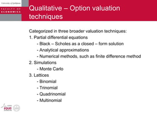 Qualitative – Option valuation
techniques
Categorized in three broader valuation techniques:
1. Partial differential equations
- Black – Scholes as a closed – form solution
- Analytical approximations
- Numerical methods, such as finite difference method
2. Simulations
- Monte Carlo
3. Lattices
- Binomial
- Trinomial
- Quadrinomial
- Multinomial
 