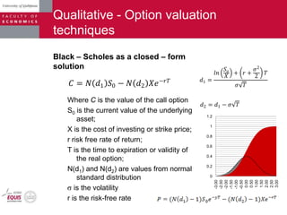 Qualitative - Option valuation
techniques
Black – Scholes as a closed – form
solution
Where C is the value of the call option
S0 is the current value of the underlying
asset;
X is the cost of investing or strike price;
r risk free rate of return;
T is the time to expiration or validity of
the real option;
N(d1) and N(d2) are values from normal
standard distribution
is the volatility
r is the risk-free rate
𝐶 = 𝑁 𝑑1 𝑆0 − 𝑁 𝑑2 𝑋𝑒−𝑟𝑇 𝑑1 =
𝑙𝑛
𝑆𝑜
𝑋
+ 𝑟 +
𝜎2
2
𝑇
𝜎 𝑇
𝑑2 = 𝑑1 − 𝜎 𝑇
0
0.2
0.4
0.6
0.8
1
1.2
-3.00
-2.50
-2.00
-1.50
-1.00
-0.50
0.00
0.50
1.00
1.50
2.00
2.50
3.00
 