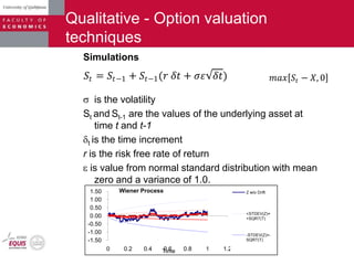 Qualitative - Option valuation
techniques
Simulations
is the volatility
St and St-1 are the values of the underlying asset at
time t and t-1
t is the time increment
r is the risk free rate of return
is value from normal standard distribution with mean
zero and a variance of 1.0.
𝑆𝑡 = 𝑆𝑡−1 + 𝑆𝑡−1(𝑟 𝛿𝑡 + 𝜎𝜀 𝛿𝑡) 𝑚𝑎𝑥 𝑆𝑡 − 𝑋, 0
-1.50
-1.00
-0.50
0.00
0.50
1.00
1.50
0 0.2 0.4 0.6 0.8 1 1.2Time
Wiener Process Z w/o Drift
+STDEV(Z)=
+SQRT(T)
-STDEV(Z)=-
SQRT(T)
 