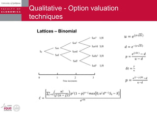 Qualitative - Option valuation
techniques
Lattices – Binomial
𝑢 = 𝑒(𝜎 𝛿𝑡)
𝑑 = 𝑒−(𝜎 𝛿𝑡)
𝑝 =
𝑒(𝑟𝛿𝑡 )
− 𝑑
𝑢 − 𝑑
𝛿𝑡 =
𝑇
𝑛
𝐶 =
𝑛!
𝑗! 𝑛 − 𝑗 !
𝑛
𝑗=0 𝑝 𝑗
1 − 𝑝 𝑛−𝑗
𝑚𝑎𝑥 0, 𝑢 𝑗
𝑑 𝑛−𝑗
𝑆0 − 𝑋
𝑒 𝑟𝛿𝑡
𝑝 =
𝑒(𝑟−𝑦)𝛿𝑡 −𝑑
𝑢−𝑑
S0
S0u
S0d
S0u2
S0ud
S0d2
S0u3 1/8
S0u2d 3/8
S0du2 3/8
S0d3 1/8
0 1 2 3
Time increments
 