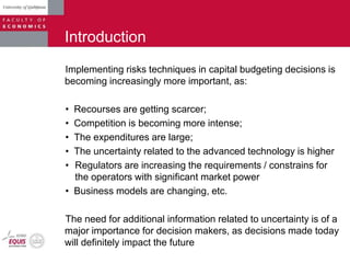 Introduction
Implementing risks techniques in capital budgeting decisions is
becoming increasingly more important, as:
• Recourses are getting scarcer;
• Competition is becoming more intense;
• The expenditures are large;
• The uncertainty related to the advanced technology is higher
• Regulators are increasing the requirements / constrains for
the operators with significant market power
• Business models are changing, etc.
The need for additional information related to uncertainty is of a
major importance for decision makers, as decisions made today
will definitely impact the future
 