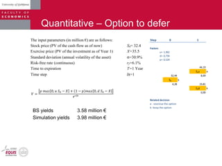 Quantitative – Option to defer
Step 0 1
Factors
u= 1,362
d= 0,734
p= 0,524
44,19
Sou e
32,44 8,69
So k
4,28 23,81
Sod k
0,00
Related decision
e - exercise the option
k- keep the option
𝑉 =
𝑝 𝑚𝑎𝑥 0, 𝑢 𝑆0 − 𝑋 + 1 − 𝑝 𝑚𝑎𝑥 0, 𝑑 𝑆0 − 𝑋
𝑒 𝑟𝛿𝑡
The input parameters (in million €) are as follows:
Stock price (PV of the cash flow as of now) S0= 32.4
Exercise price (PV of the investment as of Year 1) X=35.5
Standard deviation (annual volatility of the asset) =30.9%
Risk-free rate (continuous) rf=6.1%
Time to expiration T=1 Year
Time step t=1
BS yields 3.58 million €
Simulation yields 3.98 million €
 