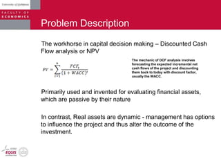 Problem Description
The workhorse in capital decision making – Discounted Cash
Flow analysis or NPV
Primarily used and invented for evaluating financial assets,
which are passive by their nature
In contrast, Real assets are dynamic - management has options
to influence the project and thus alter the outcome of the
investment.
The mechanic of DCF analysis involves
forecasting the expected incremental net
cash flows of the project and discounting
them back to today with discount factor,
usually the WACC.
 
