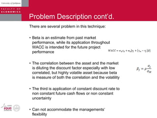 Problem Description cont‟d.
There are several problem in this technique:
• Beta is an estimate from past market
performance, while its application throughout
WACC is intended for the future project
performance
• The correlation between the asset and the market
is diluting the discount factor especially with low
correlated, but highly volatile asset because beta
is measure of both the correlation and the volatility
• The third is application of constant discount rate to
non constant future cash flows or non constant
uncertainty
• Can not accommodate the managements„
flexibility
 