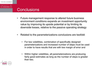 Conclusions
• Future management response to altered future business
environment conditions expands an investment opportunity
value by improving its upside potential or by limiting its
downside losses, relative to the passive operating strategy
• Related to the parameterizations conclusions are twofold:
• For low volatilities, combination of specifically designed
parameterizations and increased number of steps must be used
in order to have results that are with low margin of error and
• Within higher volatilities, all parameterizations are producing
fairly good estimates as long as the number of steps is greater
than two.
 
