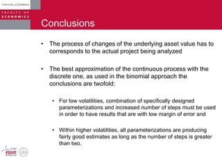 Conclusions
• The process of changes of the underlying asset value has to
corresponds to the actual project being analyzed
• The best approximation of the continuous process with the
discrete one, as used in the binomial approach the
conclusions are twofold:
• For low volatilities, combination of specifically designed
parameterizations and increased number of steps must be used
in order to have results that are with low margin of error and
• Within higher volatilities, all parameterizations are producing
fairly good estimates as long as the number of steps is greater
than two.
 