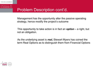 Problem Description cont‟d.
Management has the opportunity alter the passive operating
strategy, hence modify the project‟s outcome
This opportunity to take action is in fact an option – a right, but
not an obligation.
As the underlying asset is real, Stewart Myers has coined the
term Real Options as to distinguish them from Financial Options
 