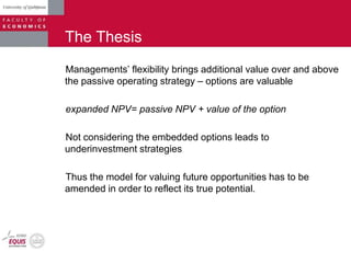 The Thesis
Managements‟ flexibility brings additional value over and above
the passive operating strategy – options are valuable
expanded NPV= passive NPV + value of the option
Not considering the embedded options leads to
underinvestment strategies
Thus the model for valuing future opportunities has to be
amended in order to reflect its true potential.
 