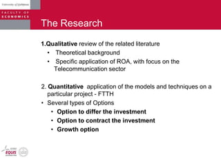 The Research
1.Qualitative review of the related literature
• Theoretical background
• Specific application of ROA, with focus on the
Telecommunication sector
2. Quantitative application of the models and techniques on a
particular project - FTTH
• Several types of Options
• Option to differ the investment
• Option to contract the investment
• Growth option
 