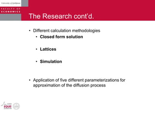 The Research cont‟d.
• Different calculation methodologies
• Closed form solution
• Lattices
• Simulation
• Application of five different parameterizations for
approximation of the diffusion process
 