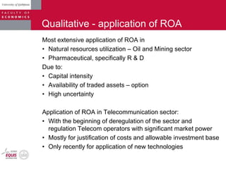 Qualitative - application of ROA
Most extensive application of ROA in
• Natural resources utilization – Oil and Mining sector
• Pharmaceutical, specifically R & D
Due to:
• Capital intensity
• Availability of traded assets – option
• High uncertainty
Application of ROA in Telecommunication sector:
• With the beginning of deregulation of the sector and
regulation Telecom operators with significant market power
• Mostly for justification of costs and allowable investment base
• Only recently for application of new technologies
 