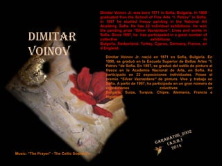 DIMITAR
VOINOV

Music: “The Prayer” - The Celtic Sopranos

Dimitar Voinov Jr. was born 1971 in Sofia, Bulgaria. In 1990
graduated fron the School of Fine Arts “I. Petrov” in Sofia.
In 1997 he studied fresco painting in the National Art
Academy, Sofia. He has 22 individual exhibitions. He won
the painting prize “Silver Vazrazdane”. Lives and works in
Sofia. Since 1997, he has participated in a great number of
collective
exhibitions
in
Bulgaria, Switzerland, Turkey, Cyprus, Germany, France, an
d England.

Dimitar Voinov Jr. nació en 1971 en Sofía, Bulgaria. En
1990, se graduó en la Escuela Superior de Bellas Artes “I.
Petrov “de Sofia. En 1997, se graduó del estilo de pintura al
fresco en la Academia Nacional de Arte, en Sofía. Ha
participado en 22 exposiciones individuales. Posee el
premio “Silver Vazrazdane” de pintura. Vive y trabaja en
Sofía. A partir de 1997, ha participado en un gran número de
exposiciones
colectivas
en
Bulgaria, Suiza, Turquía, Chipre, Alemania, Francia e
Inglaterra.

 
