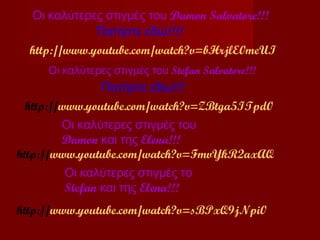 Οι καλύτερες στιγμές του Damon Salvatore!!!
              Πατήστε εδώ!!!!
  http://www.youtube.com/watch?v=bHrjlE0meUI
     Οι καλύτερες στιγμές του Stefan Salvatore!!!
                 Πατήστε εδώ!!!
  http://www.youtube.com/watch?v=ZBtga5ITpd0
         Οι καλύτερες στιγμές του
         Damon και της Elena!!!
http://www.youtube.com/watch?v=FmvYkR2axAQ
          Οι καλύτερες στιγμές το
          Stefan και της Elena!!!
http://www.youtube.com/watch?v=sBPxQ9jNpi0
 