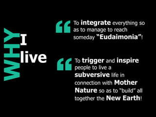 WHY
“
To integrate everything so
as to manage to reach
someday “Eudaimonia”!
“
To trigger and inspire
people to live a
subversive life in
connection with Mother
Nature so as to “build” all
together the New Earth!
I
live
 
