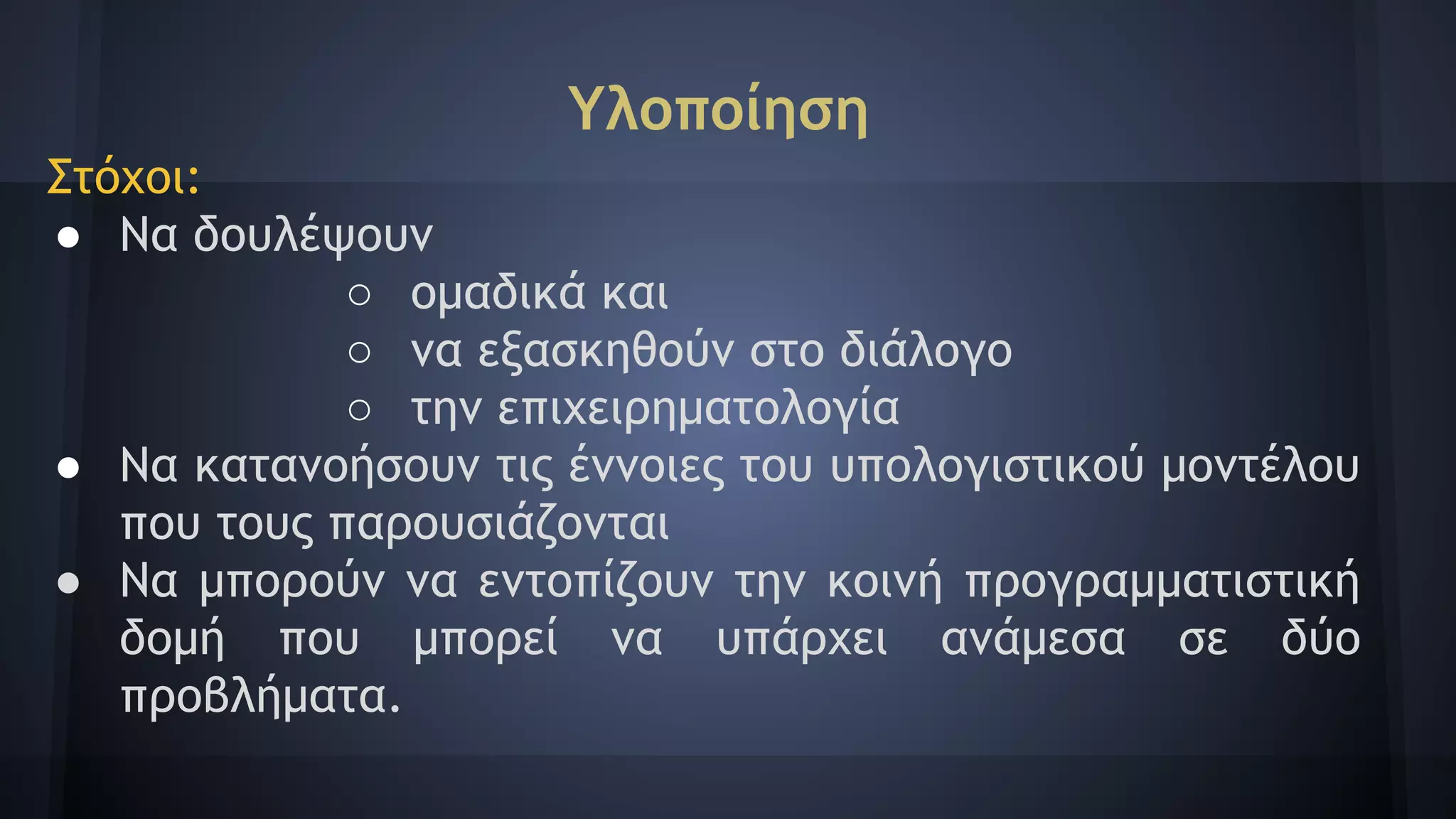 Υλοποίηση
Στόχοι:
● Να δουλέψουν
○ ομαδικά και
○ να εξασκηθούν στο διάλογο
○ την επιχειρηματολογία
● Να κατανοήσουν τις έννοιες του υπολογιστικού μοντέλου
που τους παρουσιάζονται
● Να μπορούν να εντοπίζουν την κοινή προγραμματιστική
δομή που μπορεί να υπάρχει ανάμεσα σε δύο
προβλήματα.
 