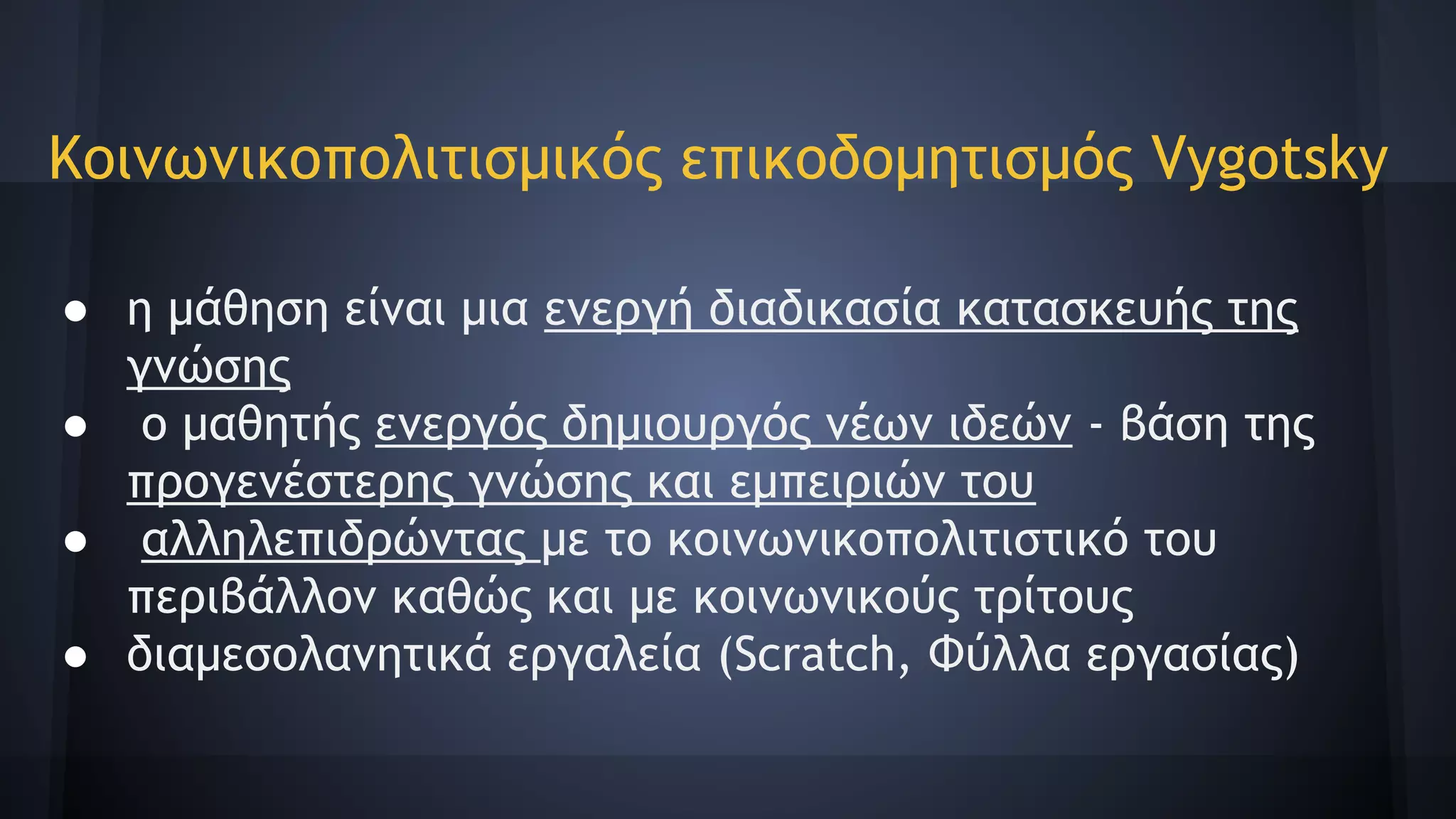 ● η μάθηση είναι μια ενεργή διαδικασία κατασκευής της
γνώσης
● ο μαθητής ενεργός δημιουργός νέων ιδεών - βάση της
προγενέστερης γνώσης και εμπειριών του
● αλληλεπιδρώντας με το κοινωνικoπολιτιστικό του
περιβάλλον καθώς και με κοινωνικούς τρίτους
● διαμεσολανητικά εργαλεία (Scratch, Φύλλα εργασίας)
Κοινωνικοπολιτισμικός επικοδομητισμός Vygotsky
 