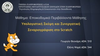 Μάθημα: Εποικοδομικά Περιβάλλοντα Μάθησης
Υπολογιστική Σκέψη και Συνεργατική
Σεναριογράφιση στο Scratch
Γεωργία Θεοχάρη ΑΕΜ: 510
Ελένη Ψαρά AEM: 544
ΤΜΗΜΑ ΠΛΗΡΟΦΟΡΙΚΗΣ Α.Π.Θ.
ΠΡΟΓΡΑΜΜΑ ΜΕΤΑΠΤΥΧΙΑΚΩΝ ΣΠΟΥΔΩΝ ΣΤΗΝ ΠΛΗΡΟΦΟΡΙΚΗ
Τεχνολογίες Πληροφορίας & Επικοινωνιών στην Εκπαίδευση
 