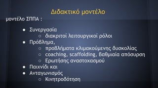 Διδακτικό μοντέλο
μοντέλο ΣΠΠΑ :
● Συνεργασία
○ διακριτοί λειτουργικοί ρόλοι
● Πρόβλημα,
○ προβλήματα κλιμακούμενης δυσκολίας
○ coaching, scaffolding, βαθμιαία απόσυρση
○ Ερωτήσης αναστοχασμού
● Παιχνίδι και
● Ανταγωνισμός
○ Κινητροδότηση
 