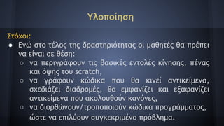 Υλοποίηση
Στόχοι:
● Ενώ στο τέλος της δραστηριότητας οι μαθητές θα πρέπει
να είναι σε θέση:
○ να περιγράφουν τις βασικές εντολές κίνησης, πένας
και όψης του scratch,
○ να γράφουν κώδικα που θα κινεί αντικείμενα,
σχεδιάζει διαδρομές, θα εμφανίζει και εξαφανίζει
αντικείμενα που ακολουθούν κανόνες,
○ να διορθώνουν/τροποποιούν κώδικα προγράμματος,
ώστε να επιλύουν συγκεκριμένο πρόβλημα.
 