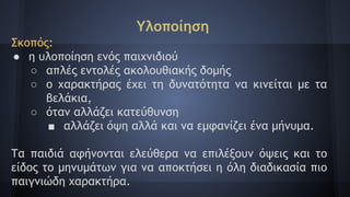 Υλοποίηση
Σκοπός:
● η υλοποίηση ενός παιχνιδιού
○ απλές εντολές ακολουθιακής δομής
○ ο χαρακτήρας έχει τη δυνατότητα να κινείται με τα
βελάκια,
○ όταν αλλάζει κατεύθυνση
■ αλλάζει όψη αλλά και να εμφανίζει ένα μήνυμα.
Τα παιδιά αφήνονται ελεύθερα να επιλέξουν όψεις και το
είδος το μηνυμάτων για να αποκτήσει η όλη διαδικασία πιο
παιγνιώδη χαρακτήρα.
 