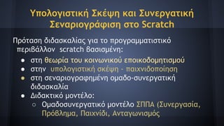 Υπολογιστική Σκέψη και Συνεργατική
Σεναριογράφιση στο Scratch
Πρόταση διδασκαλίας για το προγραμματιστικό
περιβάλλον scratch βασισμένη:
● στη θεωρία του κοινωνικού εποικοδομητισμού
● στην υπολογιστική σκέψη - παιχνιδοποίηση
● στη σεναριογραφημένη ομαδο-συνεργατική
διδασκαλία
● Διδακτικό μοντέλο:
○ Ομαδοσυνεργατικό μοντέλο ΣΠΠΑ (Συνεργασία,
Πρόβλημα, Παιχνίδι, Ανταγωνισμός
 