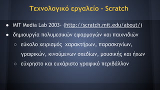 Τεχνολογικό εργαλείο - Scratch
● MIT Media Lab 2003- (http://scratch.mit.edu/about/)
● δημιουργία πολυμεσικών εφαρμογών και παιχνιδιών
○ εύκολο χειρισμός χαρακτήρων, παρασκηνίων,
γραφικών, κινούμενων σχεδίων, μουσικής και ήχων
○ εύχρηστο και ευχάριστο γραφικό περιβάλλον
 
