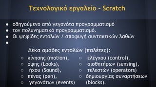 Τεχνολογικό εργαλείο - Scratch
● οδηγούμενο από γεγονότα προγραμματισμό
● τον πολυνηματικό προγραμματισμό.
● Οι ψηφίδες εντολών / αποφυγή συντακτικών λαθών
●
Δέκα ομάδες εντολών (παλέτες):
○ ελέγχου (control),
○ αισθητήρων (sensing),
○ τελεστών (operators)
○ δημιουργίας συναρτήσεων
(blocks).
○ κίνησης (motion),
○ όψης (Looks),
○ ήχου (Sound),
○ πένας (pen),
○ γεγονότων (events)
 