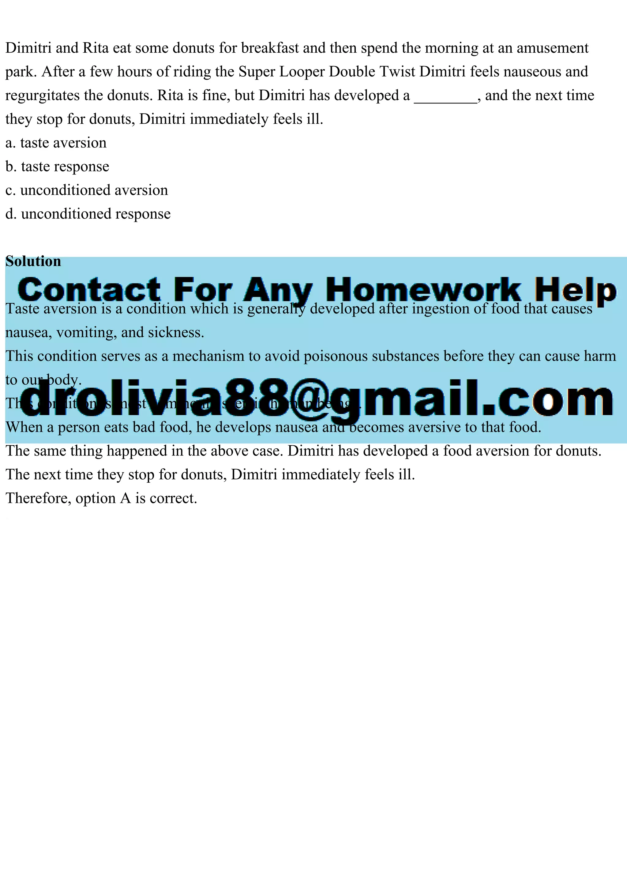 Dimitri and Rita eat some donuts for breakfast and then spend the morning at an amusement
park. After a few hours of riding the Super Looper Double Twist Dimitri feels nauseous and
regurgitates the donuts. Rita is fine, but Dimitri has developed a ________, and the next time
they stop for donuts, Dimitri immediately feels ill.
a. taste aversion
b. taste response
c. unconditioned aversion
d. unconditioned response
Solution
Taste aversion is a condition which is generally developed after ingestion of food that causes
nausea, vomiting, and sickness.
This condition serves as a mechanism to avoid poisonous substances before they can cause harm
to our body.
This condition is most commonly seen in human beings.
When a person eats bad food, he develops nausea and becomes aversive to that food.
The same thing happened in the above case. Dimitri has developed a food aversion for donuts.
The next time they stop for donuts, Dimitri immediately feels ill.
Therefore, option A is correct.