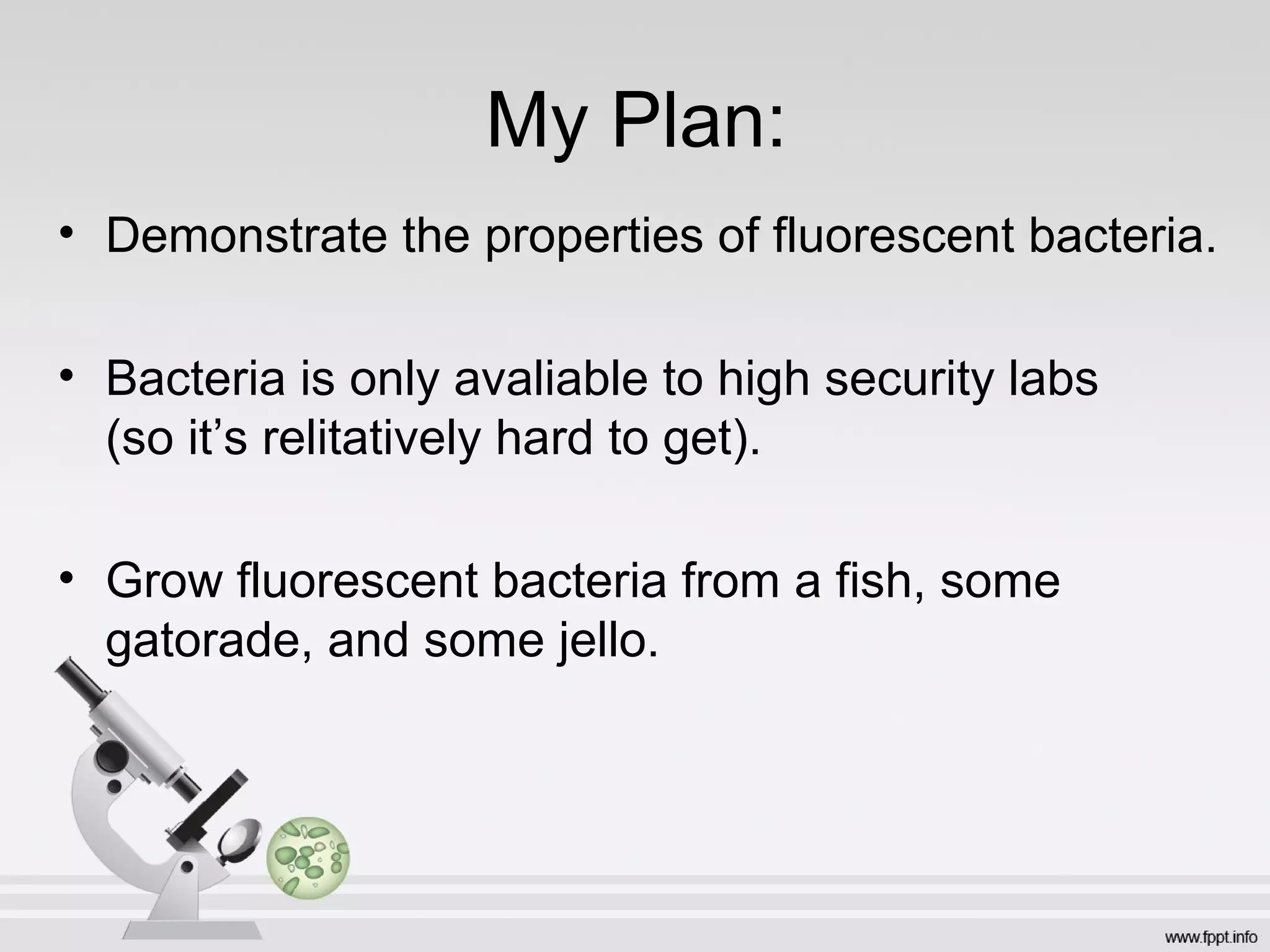My Plan:
• Demonstrate the properties of fluorescent bacteria.

• Bacteria is only avaliable to high security labs
  (so it’s relitatively hard to get).

• Grow fluorescent bacteria from a fish, some
  gatorade, and some jello.
 