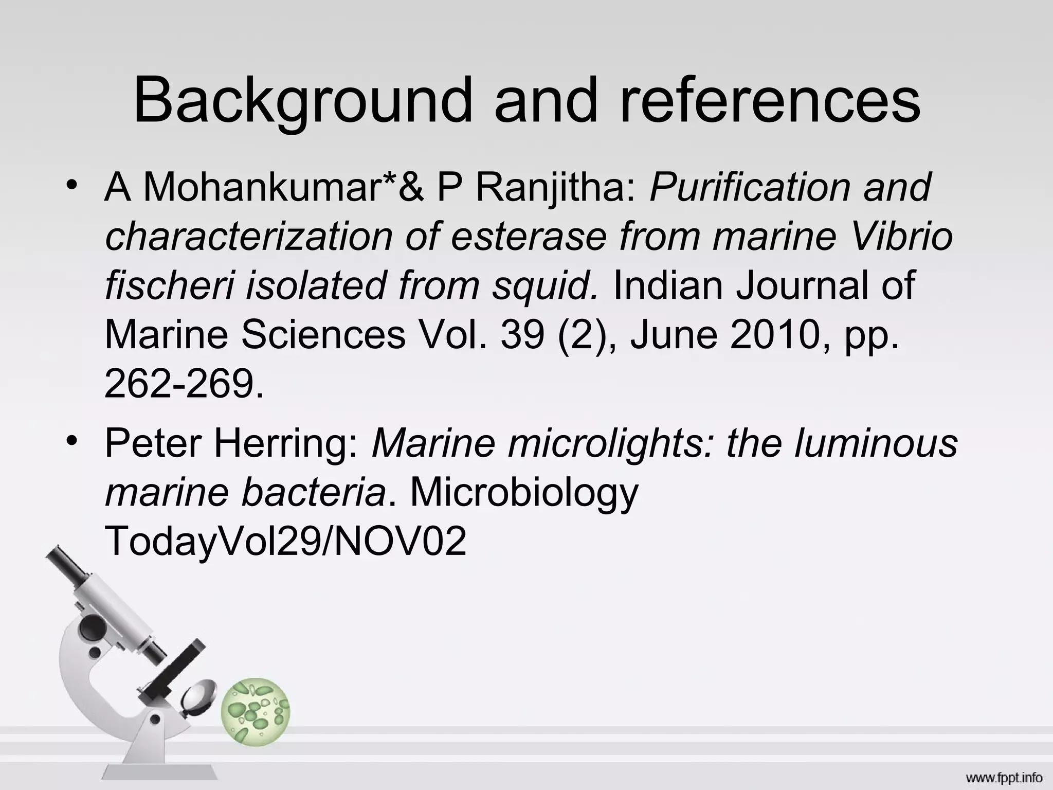 Background and references
• A Mohankumar*& P Ranjitha: Purification and
  characterization of esterase from marine Vibrio
  fischeri isolated from squid. Indian Journal of
  Marine Sciences Vol. 39 (2), June 2010, pp.
  262-269.
• Peter Herring: Marine microlights: the luminous
  marine bacteria. Microbiology
  TodayVol29/NOV02
 