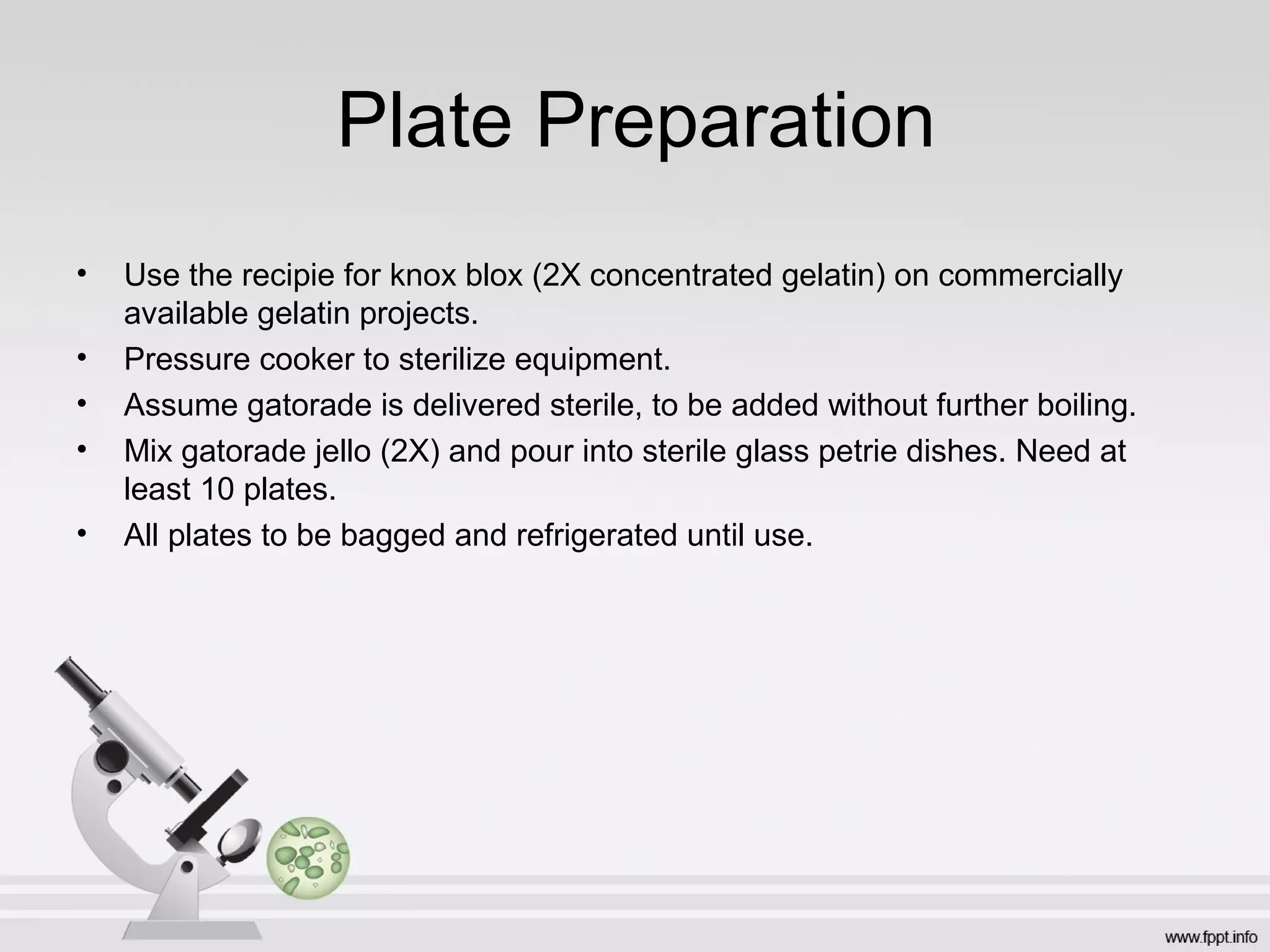 Plate Preparation
•   Use the recipie for knox blox (2X concentrated gelatin) on commercially
    available gelatin projects.
•   Pressure cooker to sterilize equipment.
•   Assume gatorade is delivered sterile, to be added without further boiling.
•   Mix gatorade jello (2X) and pour into sterile glass petrie dishes. Need at
    least 10 plates.
•   All plates to be bagged and refrigerated until use.
 