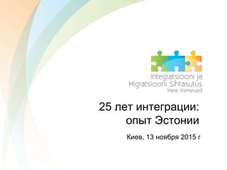 25 лет интеграции:
опыт Эстонии
Киев, 13 ноября 2015 г
 