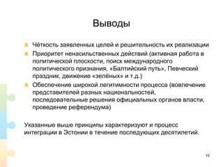 Выводы
Чёткость заявленных целей и решительность их реализации
Приоритет ненасильственных действий (активная работа в
политической плоскости, поиск международного
политического признания, «Балтийский путь», Певческий
праздник, движение «зелёных» и т.д.)
Обеспечение широкой легитимности процесса (вовлечение
представителей разных национальностей,
последовательные решения официальных органов власти,
проведение референдума)
Указанные выше принципы характеризуют и процесс
интеграции в Эстонии в течение последующих десятилетий.
10
 