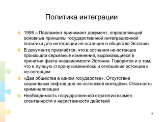 Политика интеграции
1998 – Парламент принимает документ, определяющий
основные принципы государственной интеграционной
политики для интеграции не-эстонцев в общество Эстонии
В документе признаётся, что в сознании не-эстонцев
произошли серьёзные изменения, выражающиеся в
принятии факта независимости Эстонии. Говорится и о том,
что в лучшую сторону изменилось и отношение эстонцев к
не-эстонцам
«Два общества в одном государстве». Отсутствие
социальных лифтов для не-эстонской молодёжи. Опасность
криминализации
Необходимость государственной стратегии взамен
спонтанности и несистемности действий
11
 