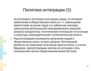 Политика интеграции (3)
не-эстонцев в эстонскую культурную среду, их активное
вовлечение в общественную жизнь (в т.ч. уменьшение
препятствий на рынке труда и в публичном секторе);
уменьшение региональной изолированности; решение
вопроса гражданства; политическая интеграция не-эстонцев
в структуры законодательной и исполнительной власти.
Под интеграцией понимается включение людей в
общественную жизнь на всех уровнях. Интеграцией
является не изменение этнической идентичности, а снятие
барьеров, препятствующих многим не-эстонцам стать
полноценной частью общественной жизни Эстонии.
13
 