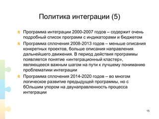 Политика интеграции (5)
Программа интеграции 2000-2007 годов – содержит очень
подробный список программ с индикаторами и бюджетом
Программа сплочения 2008-2013 годов – меньше описания
конкретных проектов, больше описания направления
дальнейшего движения. В период действия программы
появляется понятие «интеграционный кластер»,
являющееся важным шагом на пути к лучшему пониманию
проблематики интеграции
Программа сплочения 2014-2020 годов – во многом
логическое развитие предыдущей программы, но с
бОльшим упором на двунаправленность процесса
интеграции
15
 