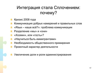 Интеграция стала Сплочением:
почему?
Кризис 2008 года
Коммуникация добрых намерений и правильных слов
«Язык – наше всё?»: проблема коммуникации
Разделение «мы» и «они»
«Хозяин», или «гость»?
«Научиться быть иммигрантами»
Необходимость общественного примирения
Проектный характер деятельности
Увеличение доли и роли администрирования
17
 