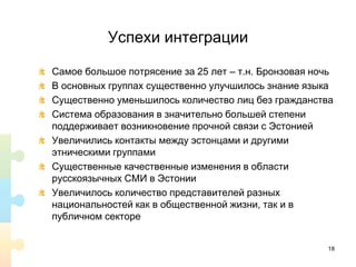Успехи интеграции
Самое большое потрясение за 25 лет – т.н. Бронзовая ночь
В основных группах существенно улучшилось знание языка
Существенно уменьшилось количество лиц без гражданства
Система образования в значительно большей степени
поддерживает возникновение прочной связи с Эстонией
Увеличились контакты между эстонцами и другими
этническими группами
Существенные качественные изменения в области
русскоязычных СМИ в Эстонии
Увеличилось количество представителей разных
национальностей как в общественной жизни, так и в
публичном секторе
18
 