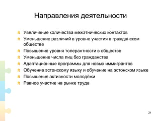 Направления деятельности
Увеличение количества межэтнических контактов
Уменьшение различий в уровне участия в гражданском
обществе
Повышение уровня толерантности в обществе
Уменьшение числа лиц без гражданства
Адаптационные программы для новых иммигрантов
Обучение эстонскому языку и обучение на эстонском языке
Повышение активности молодёжи
Равное участие на рынке труда
21
 