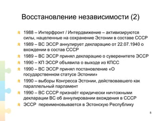 Восстановление независимости (2)
1988 – Интерфронт / Интердвижение – активизируются
силы, нацеленные на сохранение Эстонии в составе СССР
1989 – ВС ЭССР аннулирует декларацию от 22.07.1940 о
вхождении в состав СССР
1989 – ВС ЭССР принял декларацию о суверенитете ЭССР
1990 – КП ЭССР объявила о выходе из КПСС
1990 – ВС ЭССР принял постановление «О
государственном статусе Эстонии»
1990 – выборы Конгресса Эстонии, действовавшего как
параллельный парламент
1990 – ВС СССР признаёт юридически ничтожными
декларации ВС об аннулировании вхождения в СССР
ЭССР переименовывается в Эстонскую Республику
8
 