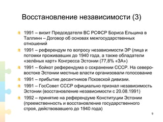 Восстановление независимости (3)
1991 – визит Председателя ВС РСФСР Бориса Ельцина в
Таллинн – Договор об основах межгосударственных
отношений
1991 – референдум по вопросу независимости ЭР (лица и
потомки проживавших до 1940 года, а также обладатели
«зелёных карт» Конгресса Эстонии (77,8% «ЗА»)
1991 – бойкот референдума о сохранении СССР. На северо-
востоке Эстонии местные власти организовали голосование
1991 – прибытие десантников Псковской дивизии.
1991 – ГосСовет СССР официально признал независимость
Эстонии (восстановление независимости с 20.08.1991)
1992 – принятие на референдуме Конституции Эстонии
(преемственность и восстановление государственного
строя, действовавшего до 1940 года)
9
 