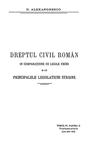 D. ALEXANDRESCO
DREPTUL CIVIL ROMÂN
IN COMPARATIUNE CU LEG1LE VECH1
*I C17
PRINCIPALELE LEGISLATIUNI STRAINE
TOMUL IV, PARTEA II
Testamentele
(A rt. 856-931)
 