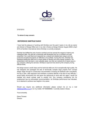 27/07/2010


To whom it may concern



REFERENCE DIMITRIJE DUKIC

I have had the pleasure of working with Dimitrije over the past 2 years in my role as owner
and director of Design Effect and in my role in Dubai as Design Director August 2008 to April
2010 at Hamilton International where Dimitrije is currently employed.

Dimitrije has fulfilled the role of senior architect and has earned the respect of clients and
colleagues alike. His skill set is extremely well developed and he is confident and well
presented. He is well liked and respected as a valued and reliable team player and has
produced exceptional projects as reflected in his portfolio. During this time, Dimitrije has
displayed leadership skills and a unique ability to identify and solve design problems. His
presentation skill has been a very valuable asset, one that can certainly be of great value to
any company utilizing his services. Dimitrije is loyal and has stood by the company during
difficult times.

His design sense is world class and his technical skills are of an exceptionally high quality. He
has designed and packaged full sets of technically complex large projects from concept
design stage through to construction documentation including all interfaces with consultants.
He has a calm, clear approach and maintains a positive attitude in the face of any difficulty. I
would highly recommend him and given the opportunity to work with him again I would not
hesitate and would actively seek to employ him. Any company considering him for
employment has my enthusiastic recommendation. As Dimitrijes performance has indicated,
he is destined to achieve new heights in his career.


Should you require any additional information please contact me on my e mail
di@designeffec.co.za or on my mobile +971509089858. I currently reside in Dubai.

Yours sincerely

Diane Thorsen
Director
 