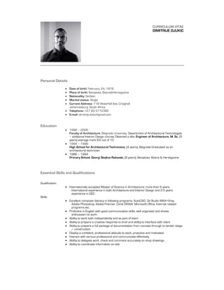 CURRICULUM VITAE
                                                                                     DIMITRIJE DJUKIC




Personal Details

                  Date of birth: February, 24, 1979
                  Place of birth: Banjaluka, Bosna&Hercegovina
                  Nationality: Serbian
                  Marital status: Single
                  Current Address: 118 Waterfall Ave, Craighall
                   Johannesburg, South Africa
                  Telephone: +27 83 5712382
                  E-mail: dimitrije.dukic@gmail.com


Education
                  1998 – 2006
                   Faculty of Architecture, Belgrade University, Department of Architectural Technologies
                   – additional Interior Design course; Obtained a title: Engineer of Architecture, M. Sc. (5
                   years) average mark 8.6 out of 10
                  1994 – 1998
                   High School for Architectural Technicians, (4 years), Belgrade Graduated as an
                   architectural technician
                  1986 – 1994
                   Primary School, Georgi Stojkov Rakovski, (8 years), Banjaluka, Bosna & Herzegovina



Essential Skills and Qualifications

Qualification:
                  Internationally accepted Master of Science in Architecture; more than 6 years
                     International experience in both Architecture and Interior Design and 2.5 years
                     experience in GCC
Skills:
                  Excellent computer literacy in following programs: AutoCAD, 3d Studio MAX+Vray,
                     Adobe Photoshop, Adobe Premier, Corel DRAW, Microsoft Office, Internet related
                     programs etc.
                  Proficient in English with good communication skills, well organized and shows
                     enthusiasm to work
                  Ability to work both independently and as part of team
                  Ability to prepare a creative response to brief and ability to interface with client
                  Ability to prepare a full package of documentation from concept through to tender stage
                     / construction
                  Display a confident, professional attitude to work, proactive and motivated
                  Interact with various professional and communicate effectively
                  Ability to delegate work, check and comment accurately on shop drawings
                  Ability to coordinate information on site
 