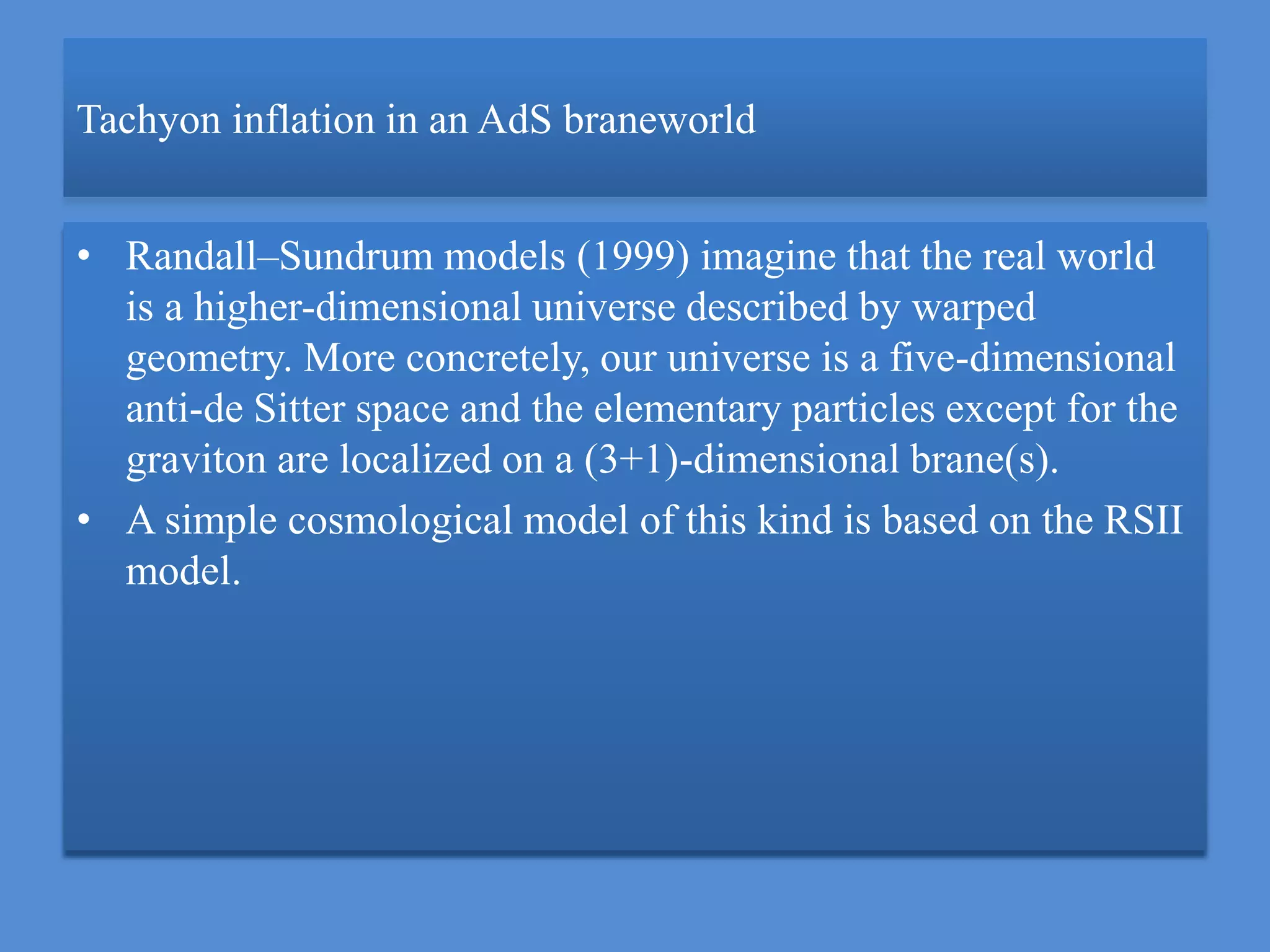 Tachyon inflation in an AdS braneworld
• Randall–Sundrum models (1999) imagine that the real world
is a higher-dimensional universe described by warped
geometry. More concretely, our universe is a five-dimensional
anti-de Sitter space and the elementary particles except for the
graviton are localized on a (3+1)-dimensional brane(s).
• A simple cosmological model of this kind is based on the RSII
model.
 