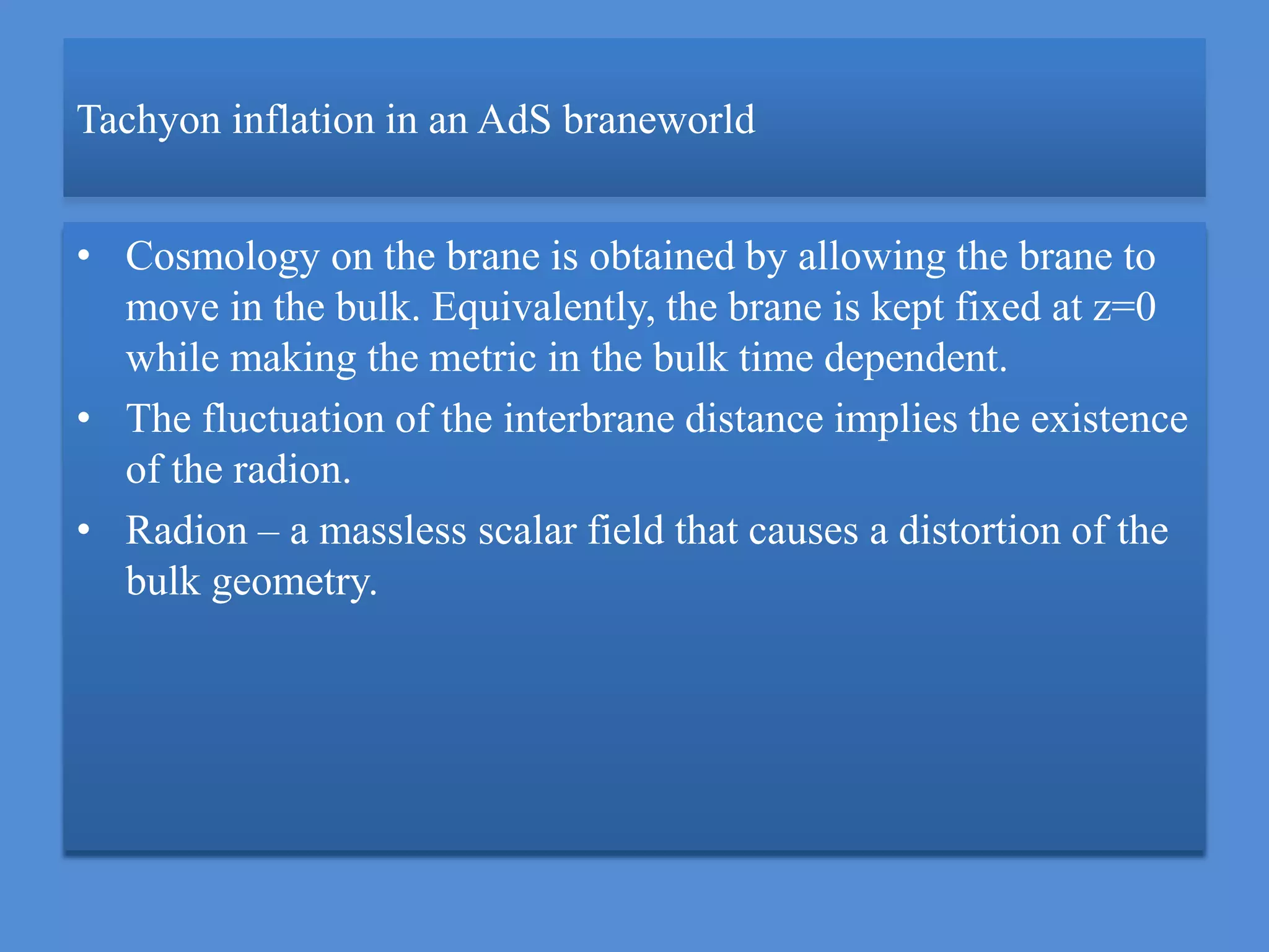 Tachyon inflation in an AdS braneworld
• Cosmology on the brane is obtained by allowing the brane to
move in the bulk. Equivalently, the brane is kept fixed at z=0
while making the metric in the bulk time dependent.
• The fluctuation of the interbrane distance implies the existence
of the radion.
• Radion – a massless scalar field that causes a distortion of the
bulk geometry.
 